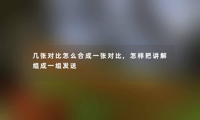 几张对比怎么合成一张对比,怎样把讲解组成一组发送