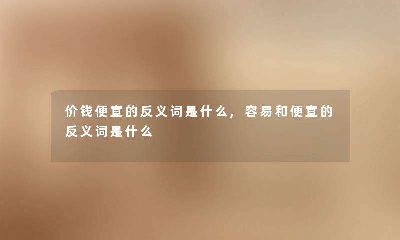 价钱便宜的反义词是什么,容易和便宜的反义词是什么 价钱便宜的反义词是什么,容易和便宜的反义词是什么
