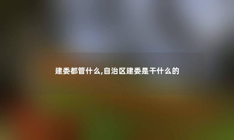 建委都管什么,自治区建委是干什么的 建委都管什么,自治区建委是干什么的