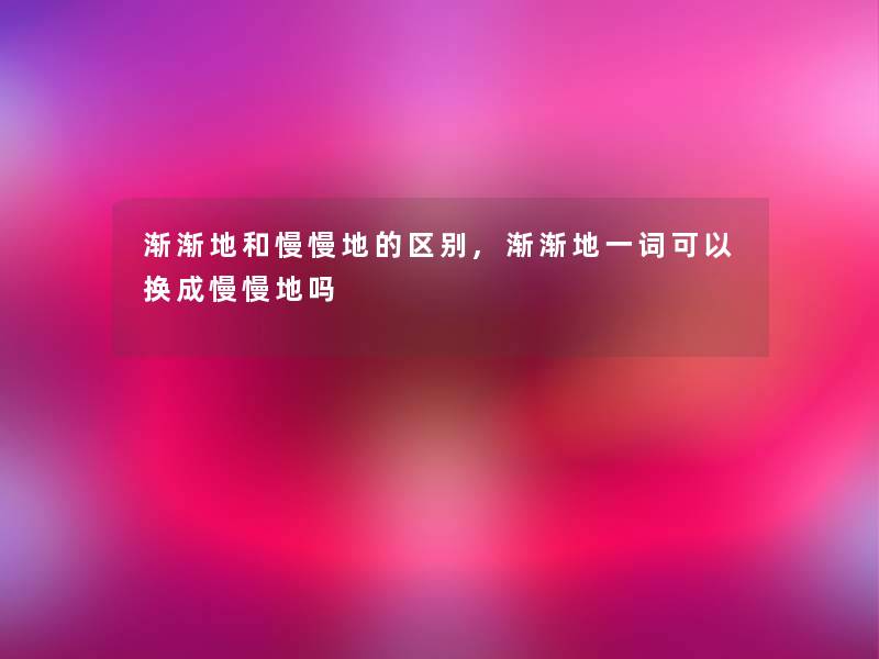 渐渐地和慢慢地的区别,渐渐地一词可以换成慢慢地吗 渐渐地和慢慢地的区别,渐渐地一词可以换成慢慢地吗