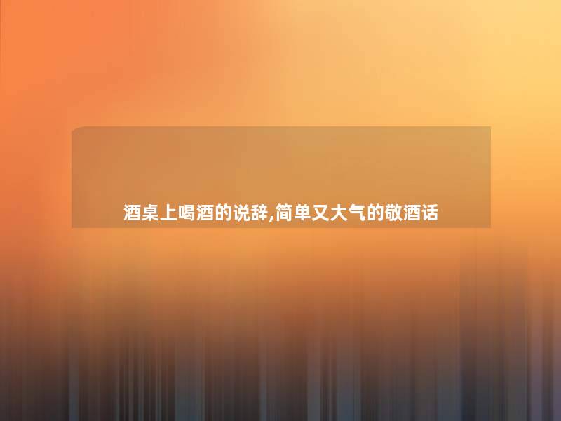 酒桌上喝酒的说辞,简单又大气的敬酒话 酒桌上喝酒的说辞,简单又大气的敬酒话