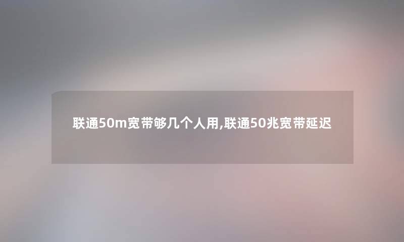 联通50m宽带够几个人用,联通50兆宽带延迟 联通50m宽带够几个人用,联通50兆宽带延迟