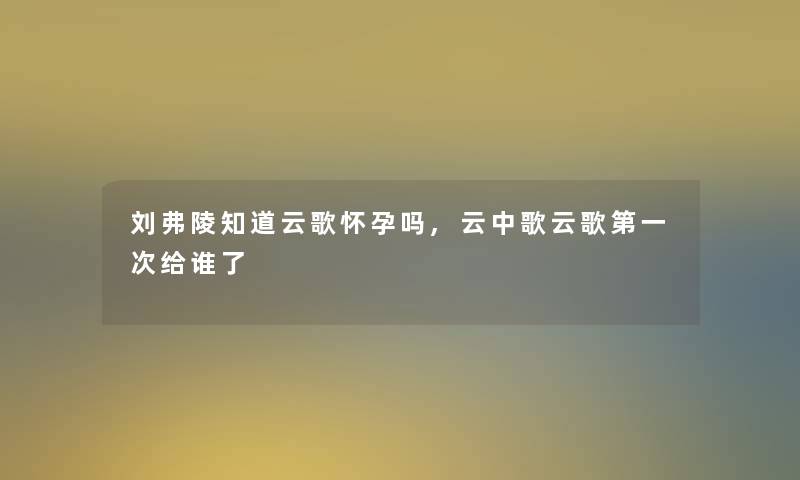 刘弗陵知道云歌怀孕吗,云中歌云歌第一次给谁了