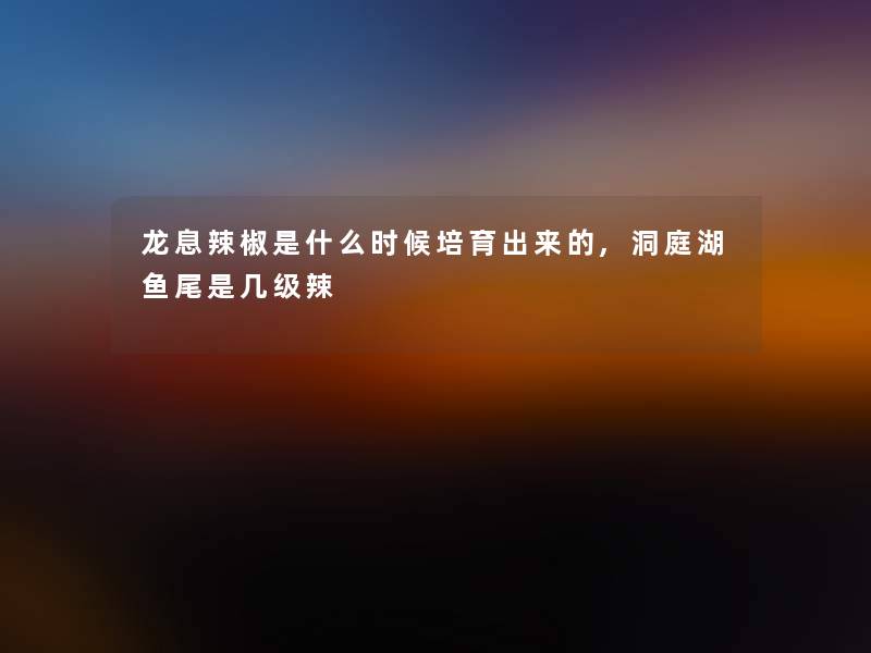 龙息辣椒是什么时候培育出来的,洞庭湖鱼尾是几级辣