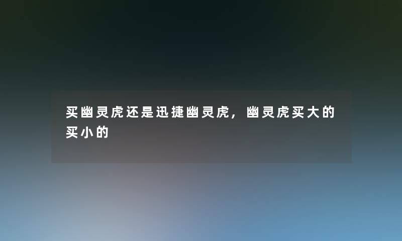 买幽灵虎还是迅捷幽灵虎,幽灵虎买大的买小的 买幽灵虎还是迅捷幽灵虎,幽灵虎买大的买小的