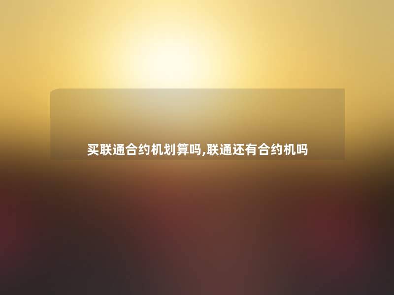 买联通合约机划算吗,联通还有合约机吗 买联通合约机划算吗,联通还有合约机吗
