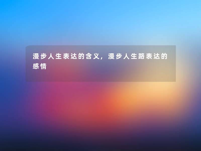 漫步人生表达的含义,漫步人生路表达的感情 漫步人生表达的含义,漫步人生路表达的感情