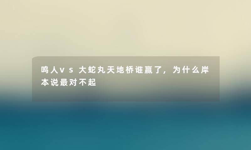 鸣人vs大蛇丸天地桥谁赢了,为什么岸本说对不起