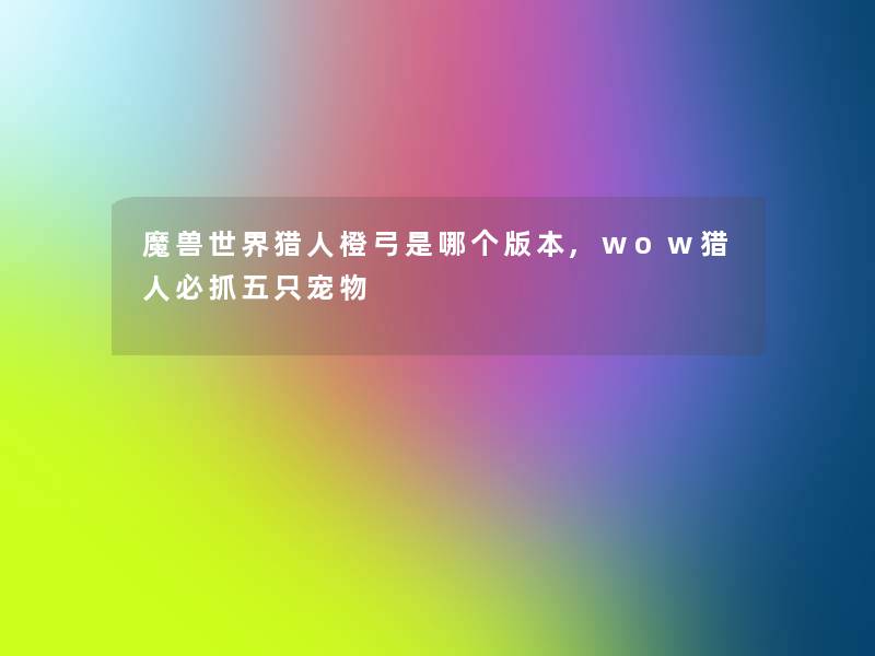 魔兽世界猎人橙弓是哪个版本,wow猎人必抓五只宠物 魔兽世界猎人橙弓是哪个版本,wow猎人必抓五只宠物