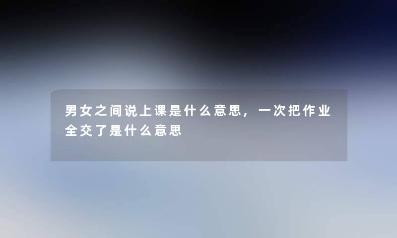 男女之间说上课是什么意思,一次把作业全交了是什么意思