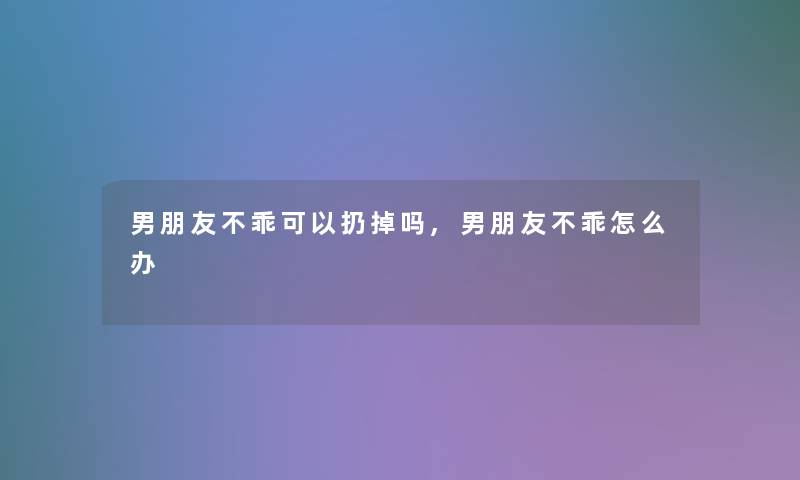 男朋友不乖可以扔掉吗,男朋友不乖怎么办 男朋友不乖可以扔掉吗,男朋友不乖怎么办