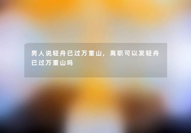 男人说轻舟已过万重山,离职可以发轻舟已过万重山吗