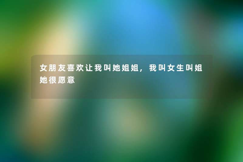 女朋友喜欢让我叫她姐姐,我叫女生叫姐她很愿意 女朋友喜欢让我叫她姐姐,我叫女生叫姐她很愿意