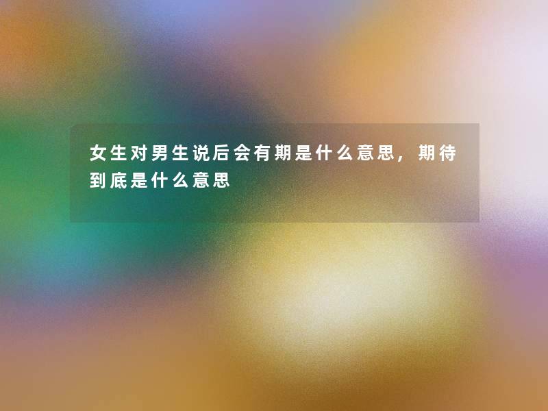 女生对男生说后会有期是什么意思,期待到底是什么意思 女生对男生说后会有期是什么意思,期待到底是什么意思
