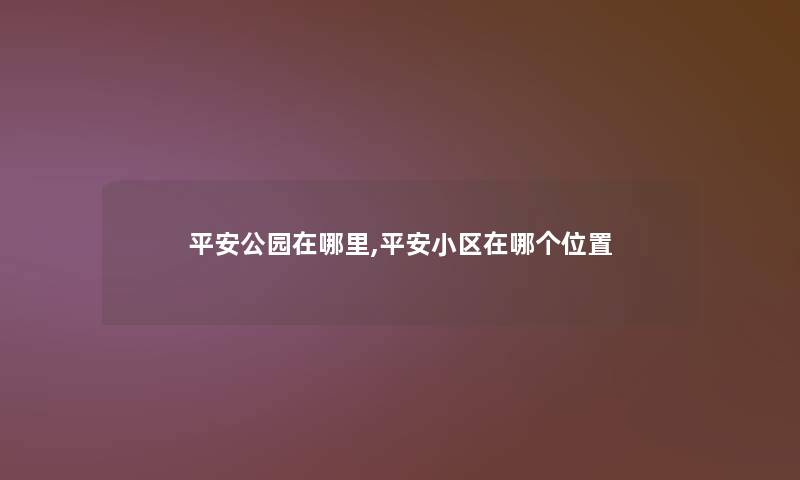 平安公园在哪里,平安小区在哪个位置 平安公园在哪里,平安小区在哪个位置