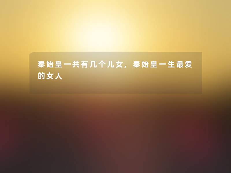 秦始皇一共有几个儿女,秦始皇一生爱的女人 秦始皇一共有几个儿女,秦始皇一生爱的女人