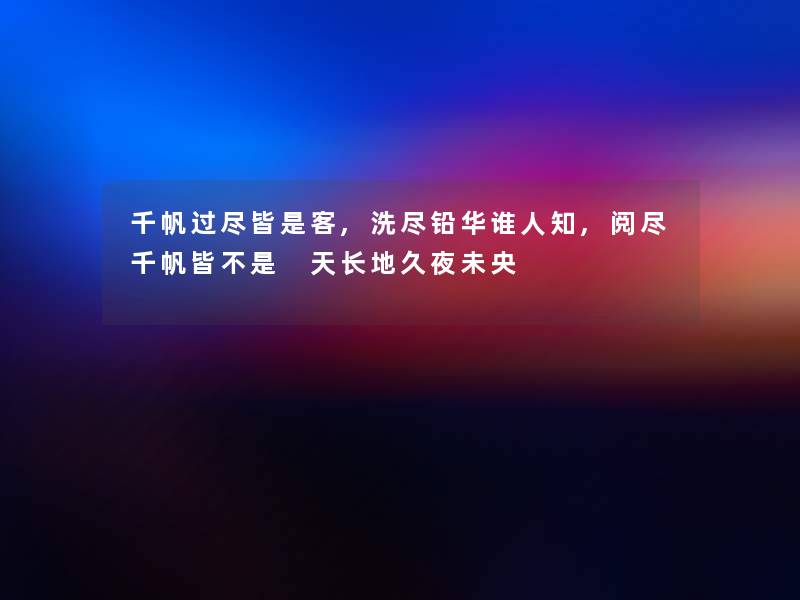 千帆过尽皆是客,洗尽铅华谁人知,阅尽千帆皆不是 天长地久夜未央 千帆过尽皆是客,洗尽铅华谁人知,阅尽千帆皆不是 天长地久夜未央