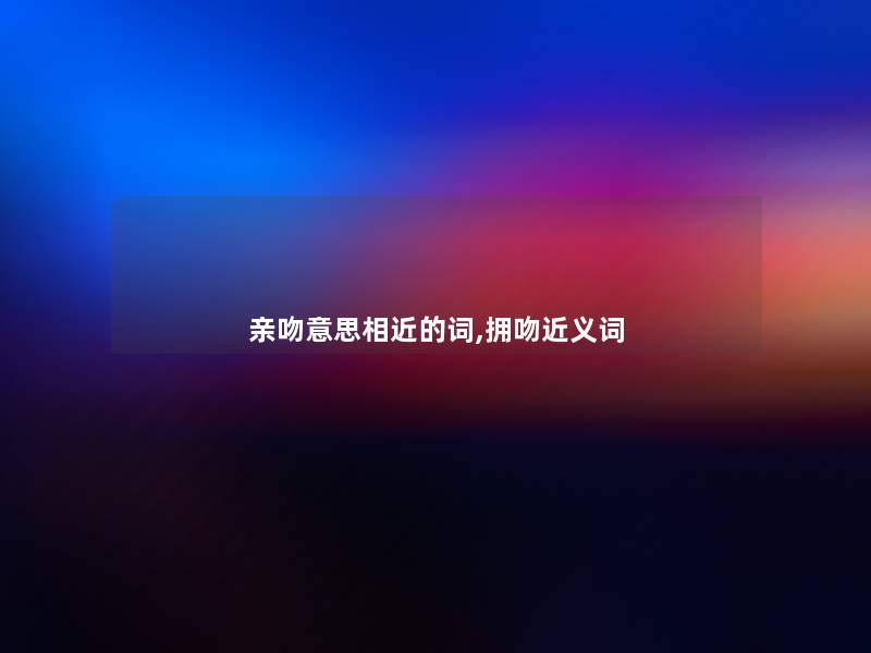 亲吻意思相近的词,拥吻近义词 亲吻意思相近的词,拥吻近义词