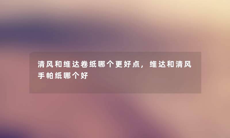 清风和维达卷纸哪个更好点,维达和清风手帕纸哪个好 清风和维达卷纸哪个更好点,维达和清风手帕纸哪个好