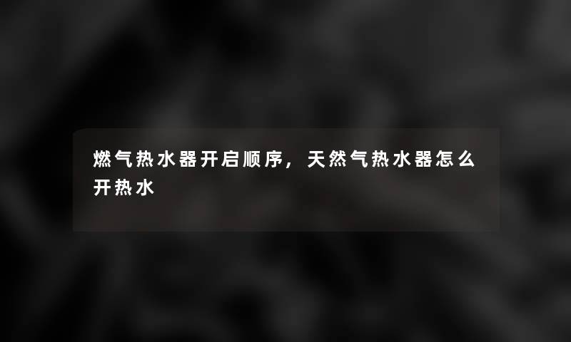 燃气热水器开启顺序,天然气热水器怎么开热水 燃气热水器开启顺序,天然气热水器怎么开热水