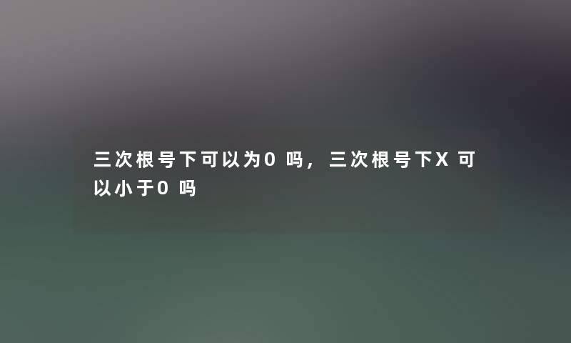 三次根号下可以为0吗,三次根号下X可以小于0吗