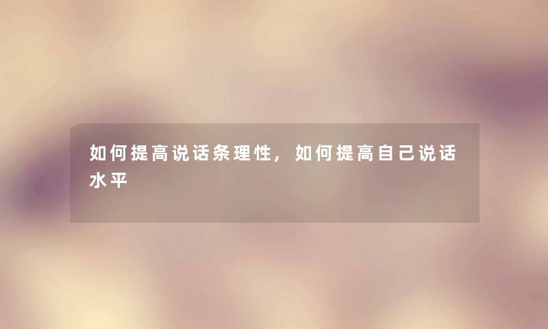如何提高说话条理性,如何提高自己说话水平 如何提高说话条理性,如何提高自己说话水平