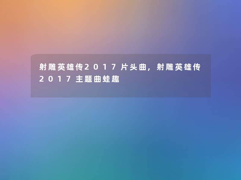 射雕英雄传2017片头曲,射雕英雄传2017主题曲蛙趣