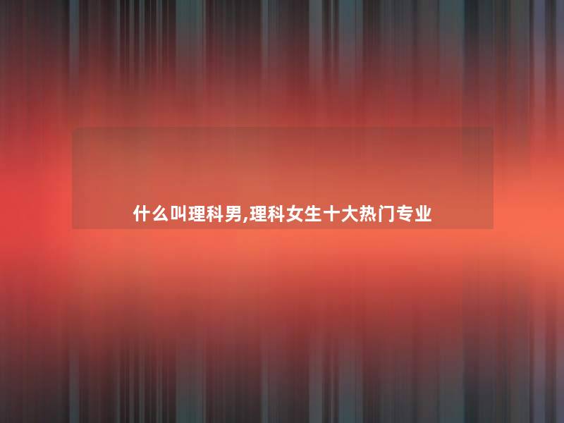 什么叫理科男,理科女生一些热门专业 什么叫理科男,理科女生一些热门专业