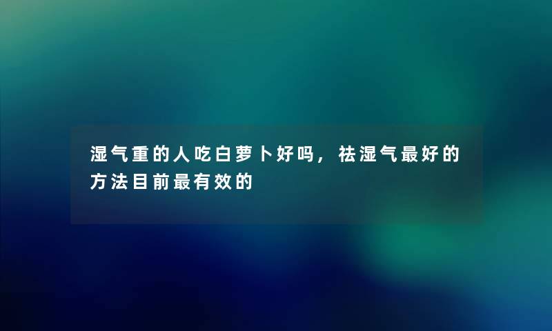 湿气重的人吃白萝卜好吗,祛湿气好的方法目前有效的 湿气重的人吃白萝卜好吗,祛湿气好的方法目前有效的