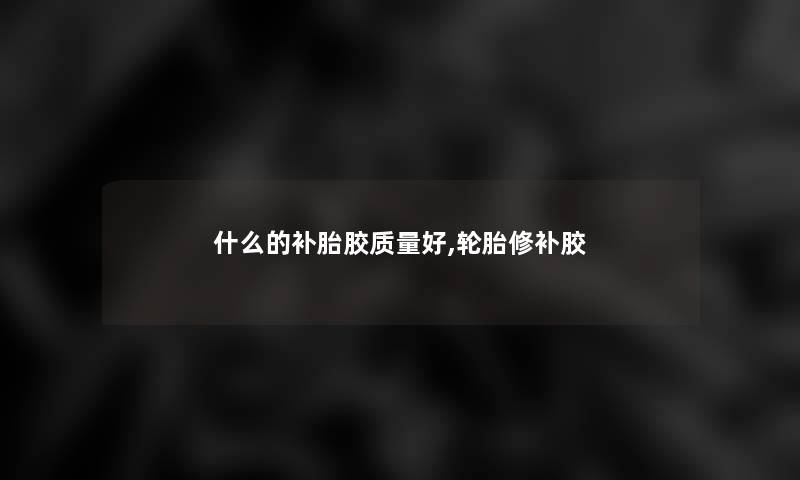 什么的补胎胶质量好,轮胎修补胶 什么的补胎胶质量好,轮胎修补胶