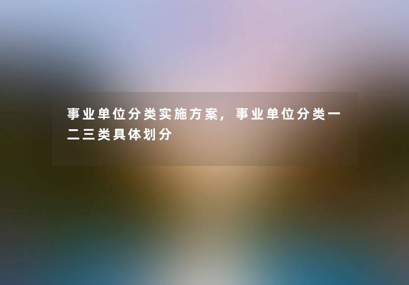 事业单位分类实施方案,事业单位分类一二三类具体划分 事业单位分类实施方案,事业单位分类一二三类具体划分