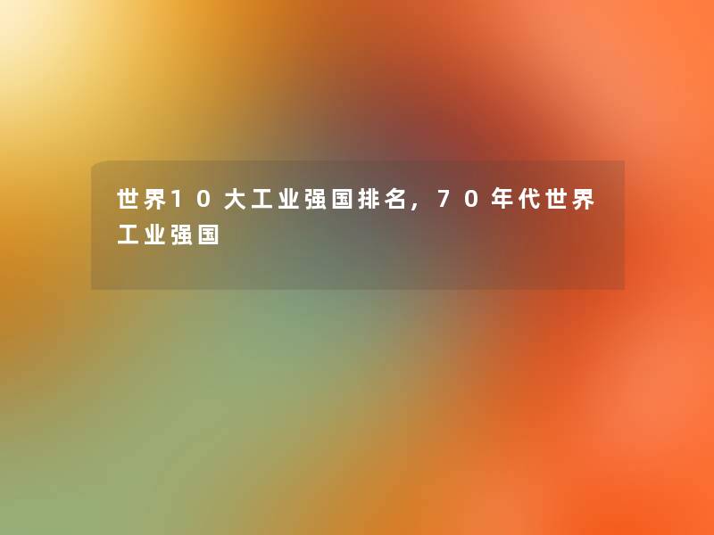 世界10大工业强国推荐,70年代世界工业强国 世界10大工业强国推荐,70年代世界工业强国