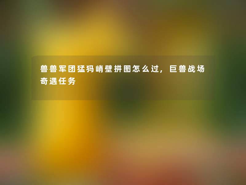 兽兽军团猛犸峭壁拼图怎么过,巨兽战场奇遇任务 兽兽军团猛犸峭壁拼图怎么过,巨兽战场奇遇任务