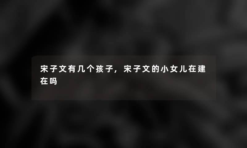 宋子文有几个孩子,宋子文的小女儿在建在吗