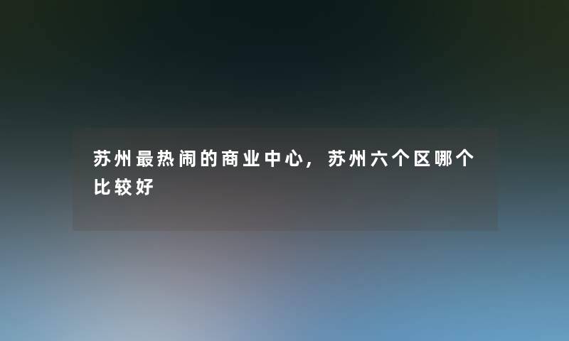 苏州热闹的商业中心,苏州六个区哪个比较好