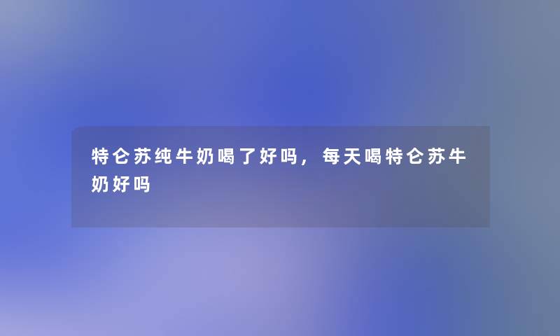 特仑苏纯牛奶喝了好吗,每天喝特仑苏牛奶好吗 特仑苏纯牛奶喝了好吗,每天喝特仑苏牛奶好吗