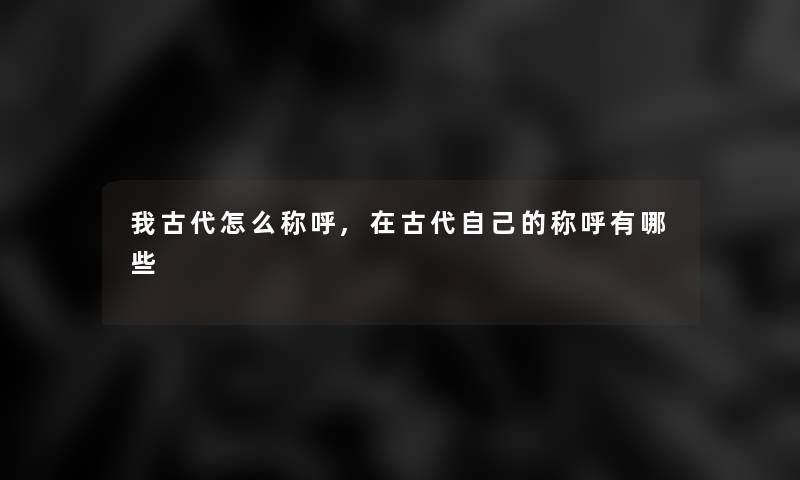 我古代怎么称呼,在古代自己的称呼有哪些