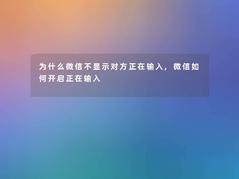 为什么微信不显示对方正在输入,微信如何开启正在输入 为什么微信不显示对方正在输入,微信如何开启正在输入