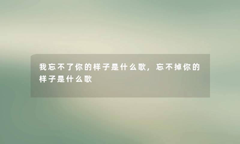 我忘不了你的样子是什么歌,忘不掉你的样子是什么歌 我忘不了你的样子是什么歌,忘不掉你的样子是什么歌