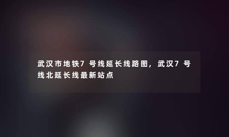 武汉市地铁7号线延长线路图,武汉7号线北延长线新站点 武汉市地铁7号线延长线路图,武汉7号线北延长线新站点