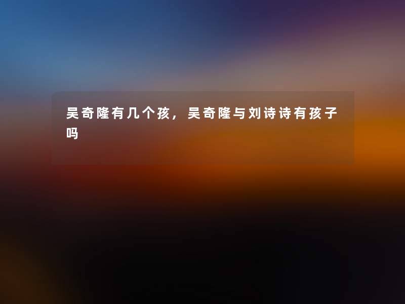 吴奇隆有几个孩,吴奇隆与刘诗诗有孩子吗 吴奇隆有几个孩,吴奇隆与刘诗诗有孩子吗