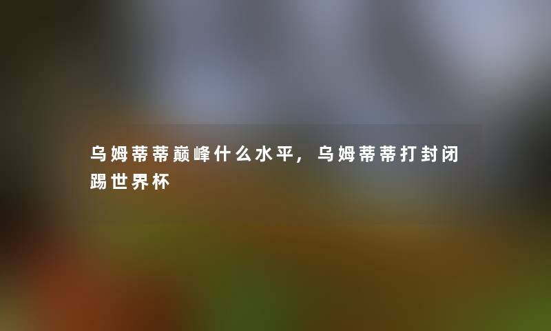 乌姆蒂蒂巅峰什么水平,乌姆蒂蒂打封闭踢世界杯 乌姆蒂蒂巅峰什么水平,乌姆蒂蒂打封闭踢世界杯