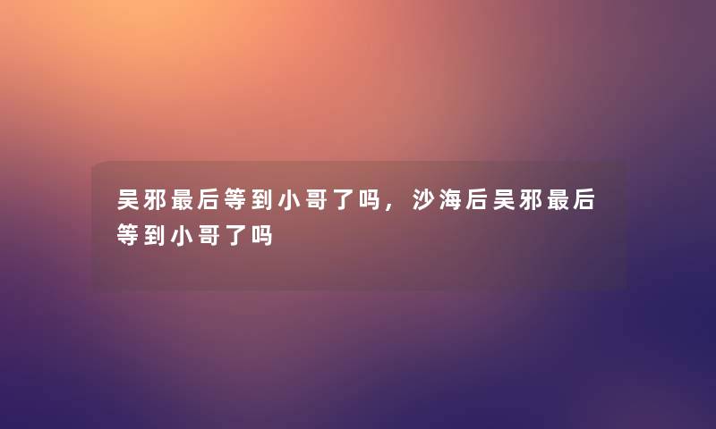 吴邪这里要说等到小哥了吗,沙海后吴邪这里要说等到小哥了吗 吴邪这里要说等到小哥了吗,沙海后吴邪这里要说等到小哥了吗