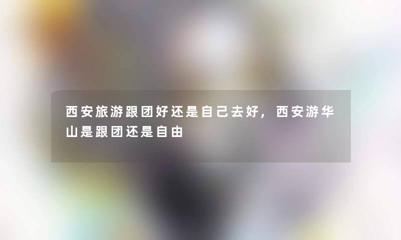 西安旅游跟团好还是自己去好,西安游华山是跟团还是自由