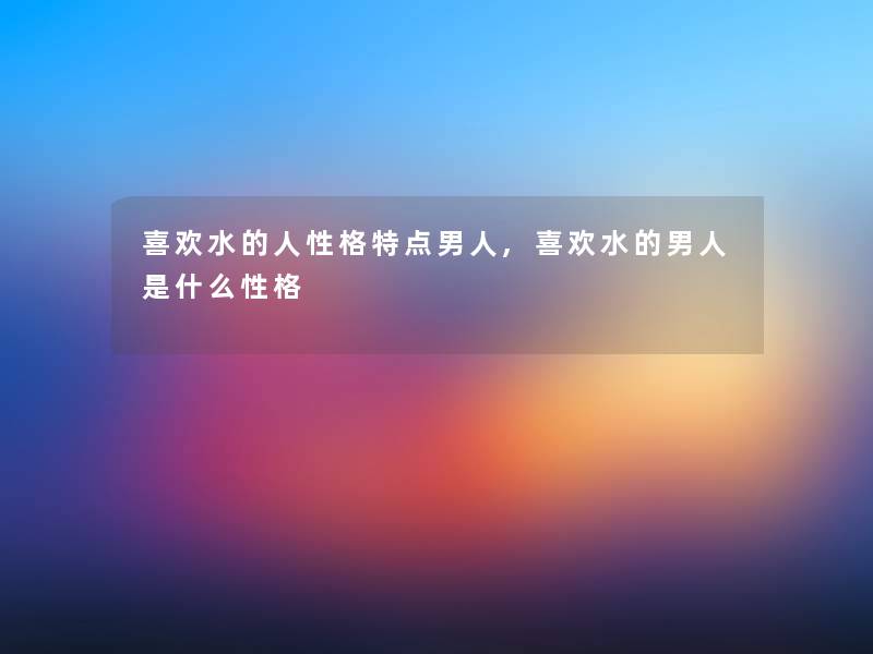 喜欢水的人性格特点男人,喜欢水的男人是什么性格 喜欢水的人性格特点男人,喜欢水的男人是什么性格