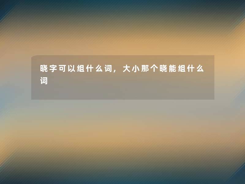 晓字可以组什么词,大小那个晓能组什么词 晓字可以组什么词,大小那个晓能组什么词