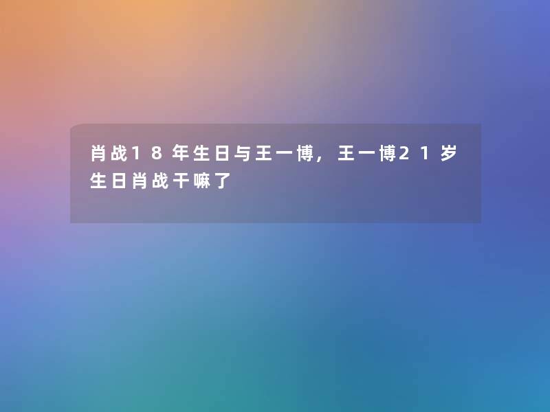 肖战18年生日与王一博,王一博21岁生日肖战干嘛了 肖战18年生日与王一博,王一博21岁生日肖战干嘛了