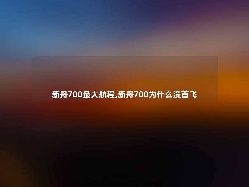 新舟700大航程,新舟700为什么没首飞 新舟700大航程,新舟700为什么没首飞