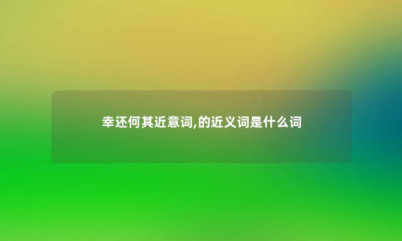 幸还何其近意词,的近义词是什么词 幸还何其近意词,的近义词是什么词