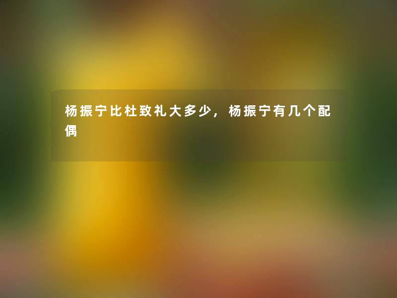 杨振宁比杜致礼大多少,杨振宁有几个配偶 杨振宁比杜致礼大多少,杨振宁有几个配偶
